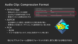 Audio Clip: Compression Format
• Vorbis(Ogg)
• 現状はだいたいこれを選択
• Qualityで圧縮率を指定できる
• 数値が小さいと音質は劣化する
• ADPCM
• 低圧縮率(1/3.5固定)、低音質だけど再生負荷が軽い
• 銃撃音とか足音とか、ザラッとしても違和感のない音に有効
• PCM
• 無圧縮
• デコード処理がないので、本当に負荷がヤバい時に使う
他にもプラットフォーム固有のフォーマットがあり、使うと軽くなる場合がある
 