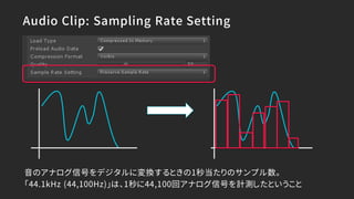 Audio Clip: Sampling Rate Setting
音のアナログ信号をデジタルに変換するときの1秒当たりのサンプル数。
「44.1kHz (44,100Hz)」は、1秒に44,100回アナログ信号を計測したということ
 