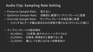 Audio Clip: Sampling Rate Setting
• Preserve Sample Rate： 変えない
• Optimize Sample Rate： 自動的に最適サンプリングレートに変更
• Override Sample Rate： サンプリングレートを指定値に変更
• 小さくするとデータ量は減るものの音質が悪くなる（モワッとした感じ）
• サンプリングレートの設定傾向
• 44,100Hz： CD音質。曲やカットシーンボイスとか
• 22,050Hz： 効果音、環境音など重要でない音
• 11,025Hz： 雑にしても気にならない効果音向け
 