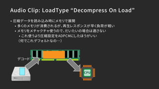 Audio Clip: LoadType “Decompress On Load”
• 圧縮データを読み込み時にメモリで展開
• 多くのメモリが消費されるが、再生レスポンスが早く負荷が軽い
• メモリをメチャクチャ使うので、だいたいの場合は適さない
• これ使うより圧縮設定をADPCMにしたほうがいい
（何でこれデフォルトなの…）
デコード
CPU
 