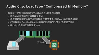 Audio Clip: LoadType “Compressed In Memory”
• 圧縮データをそのままメモリに読み込み、再生時に展開
• 読み込み時のメモリ消費は少ない
• 再生時に展開するので、CPU負荷が発生する（特にVorbis圧縮の場合）
• CPU負荷はProfilerのAudio項目にある「DSP CPU」で確認できる
• ほとんどの音はこの設定でいい
デコード
CPU
 