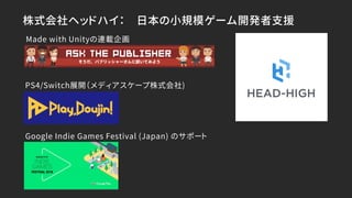 株式会社ヘッドハイ： 日本の小規模ゲーム開発者支援
PS4/Switch展開（メディアスケープ株式会社)
Made with Unityの連載企画
Google Indie Games Festival (Japan) のサポート
 