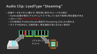 Audio Clip: LoadType “Steaming”
• 圧縮データをメモリに置かず、再生時に遂次ストレージから読み
• Vorbis圧縮の場合リアルタイムデコードをしているので負荷と再生遅延がある
• ストレージに常にアクセスが走る
• CPU負荷は ProfilerのAudio項目内「Streaming CPU」から見れる
• ボイスやBGMなど、比較的長く、再生遅延が気にならない音向け
リアルタイム
デコード CPU
 