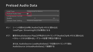 Preload Audio Data
オン： シーンの読み込み時にAudioClipをメモリに読み込む
LoadType: Streamingのときは無効になる
オフ： 最初のAudioSource.Play()が呼ばれたタイミングでAudioClipをメモリに読み込む
→ストレージからの読み出し・デコード処理で再生が遅れる
または、AudioSource.LoadAudioData() で任意のタイミングで読む
AudioSource.UnloadAudioData() で破棄する
 