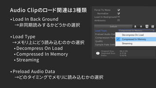 Audio Clipのロード関連は3種類
•Load In Back Ground
→非同期読みするかどうかの選択
•Load Type
→メモリ上にどう読み込むのかの選択
•Decompress On Load
•Compressed In Memory
•Streaming
•Preload Audio Data
→どのタイミングでメモリに読み込むかの選択
 