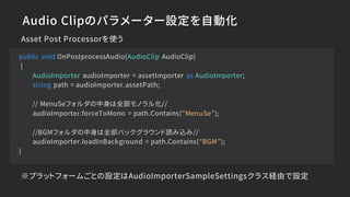 Audio Clipのパラメーター設定を自動化
Asset Post Processorを使う
public void OnPostprocessAudio(AudioClip AudioClip)
{
AudioImporter audioImporter = assetImporter as AudioImporter;
string path = audioImporter.assetPath;
// MenuSeフォルダの中身は全部モノラル化//
audioImporter.forceToMono = path.Contains(“MenuSe”);
//BGMフォルダの中身は全部バックグラウンド読み込み//
audioImporter.loadInBackground = path.Contains(“BGM”);
}
※プラットフォームごとの設定はAudioImporterSampleSettingsクラス経由で設定
 