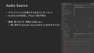 Audio Source
• サウンドファイルを鳴らすためのコンポーネント
• AudioClipを指定し、Play()で音が鳴る
• 重要：使いまわす、無駄に生成しない
• 常に使われるAudio Sourceはずっと生存させておく
 