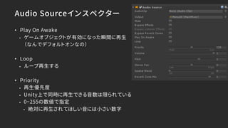 Audio Sourceインスペクター
• Play On Awake
• ゲームオブジェクトが有効になった瞬間に再生
（なんでデフォルトオンなの）
• Loop
• ループ再生する
• Priority
• 再生優先度
• Unity上で同時に再生できる音数は限られている
• 0~255の数値で指定
• 絶対に再生されてほしい音には小さい数字
 