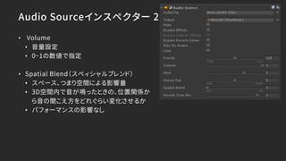 Audio Sourceインスペクター 2
• Volume
• 音量設定
• 0~1の数値で指定
• Spatial Blend（スぺィシャルブレンド）
• スペース、つまり空間による影響量
• 3D空間内で音が鳴ったときの、位置関係か
ら音の聞こえ方をどれぐらい変化させるか
• パフォーマンスの影響なし
 