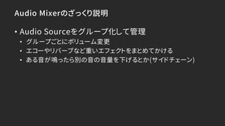 Audio Mixerのざっくり説明
• Audio Sourceをグループ化して管理
• グループごとにボリューム変更
• エコーやリバーブなど重いエフェクトをまとめてかける
• ある音が鳴ったら別の音の音量を下げるとか(サイドチェーン)
 