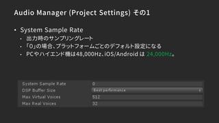 Audio Manager (Project Settings) その1
• System Sample Rate
• 出力時のサンプリングレート
• 「０」の場合、プラットフォームごとのデフォルト設定になる
• PCやハイエンド機は48,000Hz、iOS/Android は 24,000Hz。
 