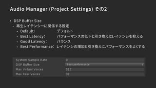Audio Manager (Project Settings) その2
• DSP Buffer Size
• 再生レイテンシーに関係する設定
• Default： デフォルト
• Best Latency： パフォーマンスの低下と引き換えにレイテンシを抑える
• Good Latency： バランス
• Best Performance： レイテンシの増加と引き換えにパフォーマンスをよくする
 