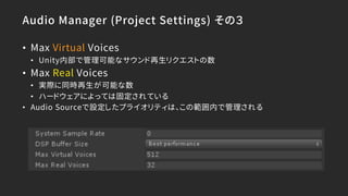 Audio Manager (Project Settings) その３
• Max Virtual Voices
• Unity内部で管理可能なサウンド再生リクエストの数
• Max Real Voices
• 実際に同時再生が可能な数
• ハードウェアによっては固定されている
• Audio Sourceで設定したプライオリティは、この範囲内で管理される
 