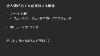 全人類が必ず自前実装する機能
• フェード処理
• フェードイン、フェードアウト、クロスフェード
• ボリュームコンフィグ
他にもいろいろあるけど例として
 