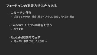 フェードインの実装方法は色々ある
• コルーチン使う
• ぱぱっとやりたい場合、他ライブラリに依存したくない場合
• Tweenライブラリの機能を使う
• おすすめ
• Update関数内で回す
• 何か辛い事情があったとき用…
 