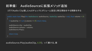 前準備： AudioSourceに拡張メソッド追加
public static bool Play(this AudioSource audioSource, AudioClip audioClip = null, float volume = 1f)
{
if (audioClip == null || volume <= 0f) return false;
audioSource.clip = audioClip;
audioSource.volume = volume;
audioSource.Play();
return true;
}
audioSource.Play(audioClip, 0.5f); って書ける、楽
1行でAudio Clip渡しとnullチェックとボリューム設定と再生開始をやる関数を作る
 