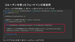 コルーチンを使ったフェードインの実装例
public static IEnumerator PlayWithFadeIn(this AudioSource audioSource, AudioClip audioClip,
float fadeTime = 0.1f)
{
audioSource.Play(audioClip, 0f);
//目標ボリュームに到達するまで毎フレームボリュームを上げる//
while (audioSource.volume < 1f)
{
float tempVolume = audioSource.volume + (Time.deltaTime / fadeTime );
//目標ボリュームより計算結果が大きいか判定（急に1を超えた大ボリュームにならないようにする）//
audioSource.volume = tempVolume > 1f ? 1f : tempVolume;
yield return null;
}
}
ボリューム0で再生開始して、毎フレーム徐々にボリュームアップする
フェードアウトはこの逆で、毎フレームボリュームを下げる
 