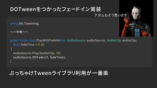 DOTweenをつかったフェードイン実装
using DG.Tweening;
～～中略～～
public static void PlayWithFadeIn(this AudioSource audioSource, AudioClip audioClip,
float fadeTime = 0.1f)
{
audioSource.Play(AudioClip, 0f);
audioSource.DOFade(1f, fadeTime);
}
ぶっちゃけTweenライブラリ利用が一番楽
アダムもそう思います
 