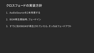 クロスフェードの実装方針
1. AudioSourceを2本用意する
2. BGM再生開始時、フェードイン
3. すでに別のBGMが再生されていたら、そっちはフェードアウト
 