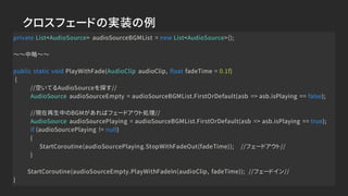クロスフェードの実装の例
private List<AudioSource> audioSourceBGMList = new List<AudioSource>();
～～中略～～
public static void PlayWithFade(AudioClip audioClip, float fadeTime = 0.1f)
{
//空いてるAudioSourceを探す//
AudioSource audioSourceEmpty = audioSourceBGMList.FirstOrDefault(asb => asb.isPlaying == false);
//現在再生中のBGMがあればフェードアウト処理//
AudioSource audioSourcePlaying = audioSourceBGMList.FirstOrDefault(asb => asb.isPlaying == true);
if (audioSourcePlaying != null)
{
StartCoroutine(audioSourcePlaying.StopWithFadeOut(fadeTime)); //フェードアウト//
}
StartCoroutine(audioSourceEmpty.PlayWithFadeIn(audioClip, fadeTime)); //フェードイン//
}
 
