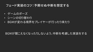フェード実装のコツ：予期せぬ中断を想定する
• ゲームのポーズ
• シーンの切り替わり
• BGMが変わる境界をプレイヤーが行ったり来たり
BGMが聞こえなくなったりしないよう、中断を考慮した実装をする
 