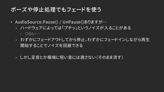 ポーズや停止処理でもフェードを使う
• AudioSource.Pause() / UnPause()ありますが…
• ハードウェアによっては「プチッ」というノイズが入ることがある
• つらい…
• わずかにフェードアウトしてから停止、わずかにフェードインしながら再生
開始することでノイズを回避できる
• しかし足音とか極端に短い音には適さない（そのまま流す）
 