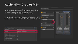 Audio Mixer Groupを作る
• Audio Mixerタブの「Groups」の+ボタン
• New Groupができるのでリネーム
• Audio Sourceの「Output」に参照を入れる
 