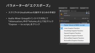 パラメーターの「エクスポーズ」
• スクリプトからAudioMixerを操作するための手続き
• Audio Mixer Groupのインスペクタ内にて
「Attenuation」中の「Volume」の上で右クリック
「Expose ~~ to script」をクリック
 