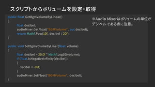 スクリプトからボリュームを設定・取得
public float GetBgmVolumeByLinear()
{
float decibel;
audioMixer.GetFloat("BGMVolume", out decibel);
return Mathf.Pow(10f, decibel / 20f);
}
public void SetBgmVolumeByLiner(float volume)
{
float decibel = 20.0f * Mathf.Log10(volume);
if (float.IsNegativeInfinity(decibel))
{
decibel = -96f;
}
audioMixer.SetFloat("BGMVolume", decibel);
}
※Audio Mixerはボリュームの単位が
デシベルである点に注意。
 