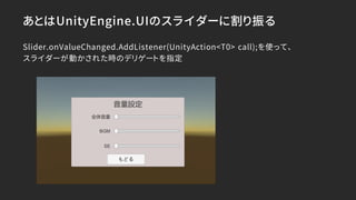 あとはUnityEngine.UIのスライダーに割り振る
Slider.onValueChanged.AddListener(UnityAction<T0> call);を使って、
スライダーが動かされた時のデリゲートを指定
 