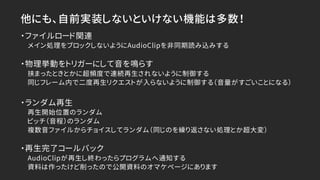 他にも、自前実装しないといけない機能は多数！
・ファイルロード関連
メイン処理をブロックしないようにAudioClipを非同期読み込みする
・物理挙動をトリガーにして音を鳴らす
挟まったときとかに超頻度で連続再生されないように制御する
同じフレーム内で二度再生リクエストが入らないように制御する（音量がすごいことになる）
・ランダム再生
再生開始位置のランダム
ピッチ（音程）のランダム
複数音ファイルからチョイスしてランダム（同じのを繰り返さない処理とか超大変）
・再生完了コールバック
AudioClipが再生し終わったらプログラムへ通知する
資料は作ったけど削ったので公開資料のオマケページにあります
 