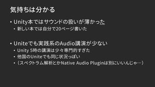 気持ちは分かる
• Unity本ではサウンドの扱いが薄かった
• 新しい本では自分で20ページ書いた
• Uniteでも実践系のAudio講演が少ない
• Unity 5時の講演は少々専門的すぎた
• 他国のUniteでも同じ状況っぽい
• （スペクトラム解析とかNative Audio Pluginは別にいいんじゃ…）
 
