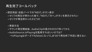 再生完了コールバック
• 想定用途：会話パートでの「NEXT」ボタン表示
• セリフの再生が終わった後で、「NEXT」「次へ」ボタンを表示させたい
• セリフが再生終わったかどうか
• 実装方法
• サウンド再生開始後、 AudioClipの長さの分だけ待ってから
• AudioSource.isPlayingを監視すればいいのでは？
→isPlayingはポーズでもfalseになってしまうので再生終了判定に使えない
 