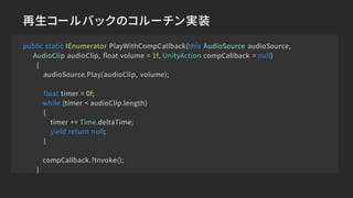 再生コールバックのコルーチン実装
public static IEnumerator PlayWithCompCallback(this AudioSource audioSource,
AudioClip audioClip, float volume = 1f, UnityAction compCallback = null)
{
audioSource.Play(audioClip, volume);
float timer = 0f;
while (timer < audioClip.length)
{
timer += Time.deltaTime;
yield return null;
}
compCallback.?Invoke();
}
 