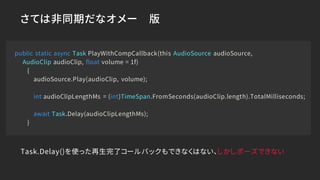 さては非同期だなオメー 版
public static async Task PlayWithCompCallback(this AudioSource audioSource,
AudioClip audioClip, float volume = 1f)
{
audioSource.Play(audioClip, volume);
int audioClipLengthMs = (int)TimeSpan.FromSeconds(audioClip.length).TotalMilliseconds;
await Task.Delay(audioClipLengthMs);
}
Task.Delay()を使った再生完了コールバックもできなくはない、しかしポーズできない
 