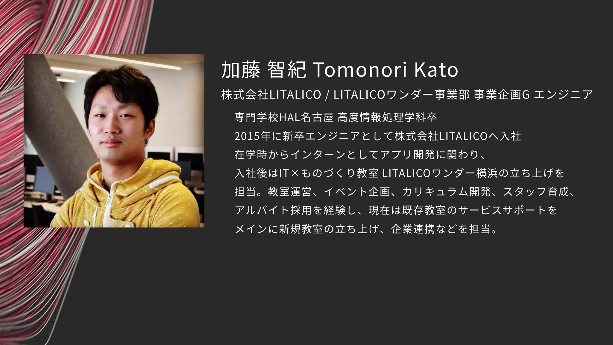 加藤 智紀 Tomonori Kato
専門学校HAL名古屋 高度情報処理学科卒
2015年に新卒エンジニアとして株式会社LITALICOへ入社
在学時からインターンとしてアプリ開発に関わり、
入社後はIT×ものづくり教室 LITALICOワンダー横浜の立ち上げを
担当。教室運営、イベント企画、カリキュラム開発、スタッフ育成、
アルバイト採用を経験し、現在は既存教室のサービスサポートを
メインに新規教室の立ち上げ、企業連携などを担当。
株式会社LITALICO / LITALICOワンダー事業部 事業企画G エンジニア
 