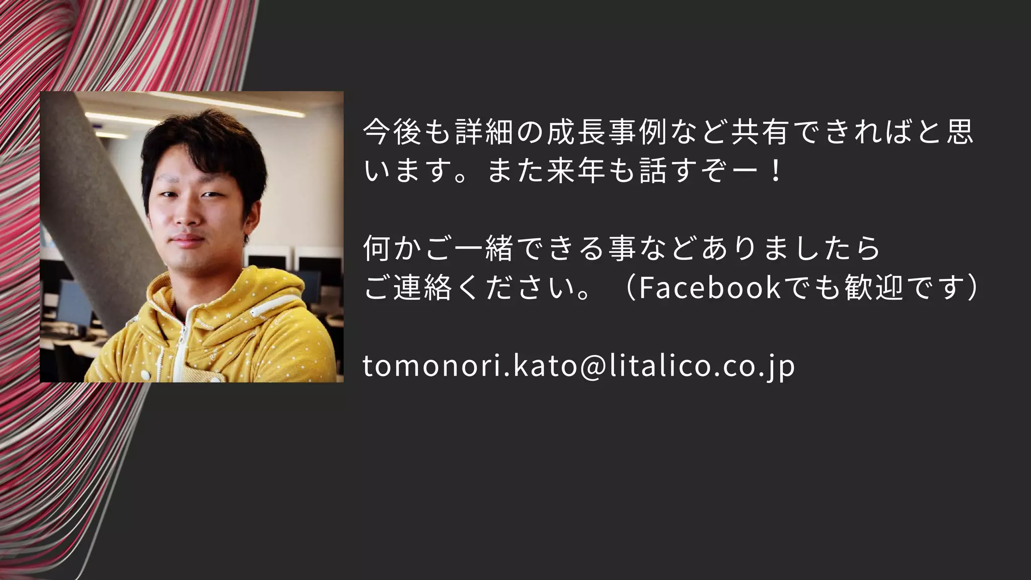 今後も詳細の成長事例など共有できればと思
います。また来年も話すぞー！
何かご一緒できる事などありましたら
ご連絡ください。（Facebookでも歓迎です）
tomonori.kato@litalico.co.jp
 