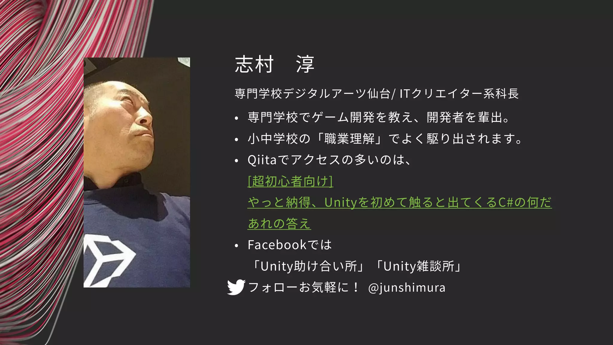 志村　淳
• 専門学校でゲーム開発を教え、開発者を輩出。
• 小中学校の「職業理解」でよく駆り出されます。
• Qiitaでアクセスの多いのは、 
[超初心者向け] 
やっと納得、Unityを初めて触ると出てくるC#の何だ
あれの答え
• Facebookでは 
「Unity助け合い所」「Unity雑談所」
• フォローお気軽に！
専門学校デジタルアーツ仙台/ ITクリエイター系科長
@junshimura
 