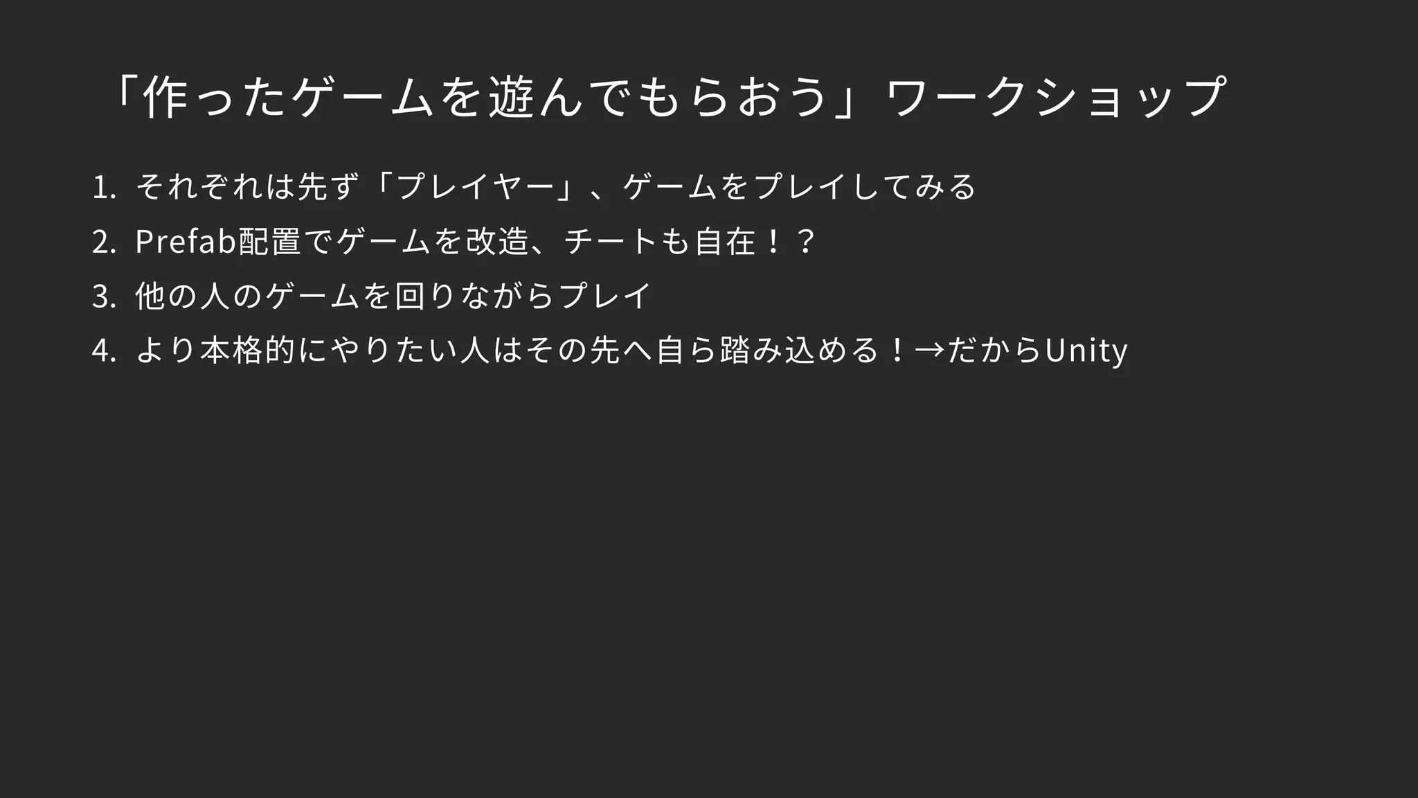 「作ったゲームを遊んでもらおう」ワークショップ
1. それぞれは先ず「プレイヤー」、ゲームをプレイしてみる
2. Prefab配置でゲームを改造、チートも自在！？
3. 他の人のゲームを回りながらプレイ
4. より本格的にやりたい人はその先へ自ら踏み込める！→だからUnity
 