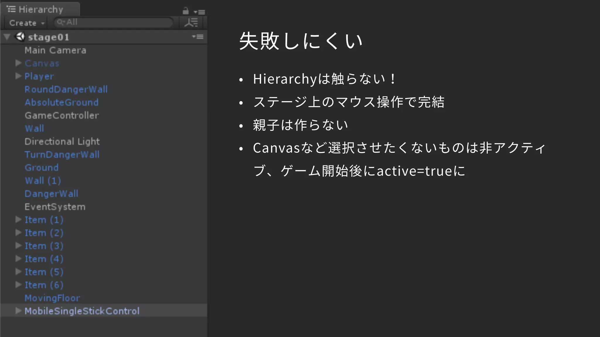 失敗しにくい
• Hierarchyは触らない！
• ステージ上のマウス操作で完結
• 親子は作らない
• Canvasなど選択させたくないものは非アクティ
ブ、ゲーム開始後にactive=trueに
 
