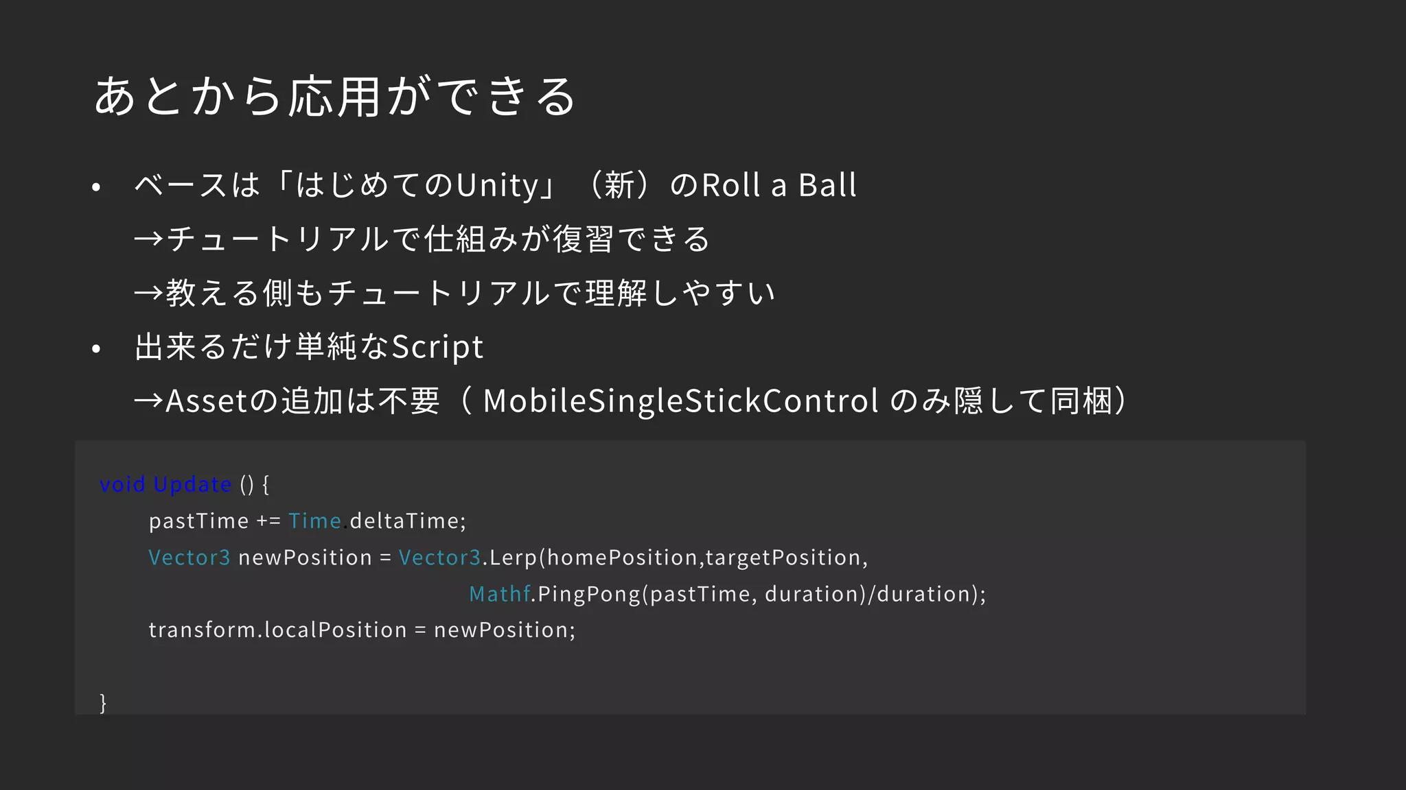 あとから応用ができる
• ベースは「はじめてのUnity」（新）のRoll a Ball 
→チュートリアルで仕組みが復習できる 
→教える側もチュートリアルで理解しやすい
• 出来るだけ単純なScript 
→Assetの追加は不要（ MobileSingleStickControl のみ隠して同梱）
void Update () {
pastTime += Time.deltaTime;
Vector3 newPosition = Vector3.Lerp(homePosition,targetPosition,
Mathf.PingPong(pastTime, duration)/duration);
transform.localPosition = newPosition;
}
 
