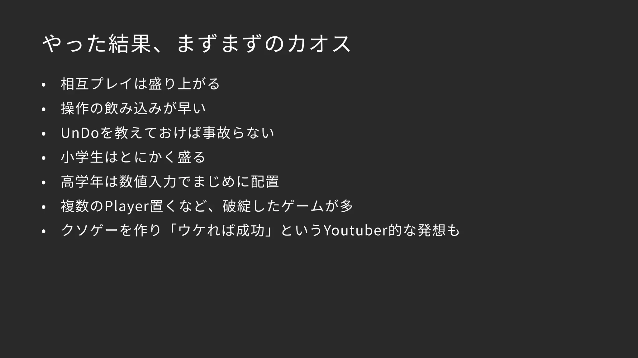 やった結果、まずまずのカオス
• 相互プレイは盛り上がる
• 操作の飲み込みが早い
• UnDoを教えておけば事故らない
• 小学生はとにかく盛る
• 高学年は数値入力でまじめに配置
• 複数のPlayer置くなど、破綻したゲームが多
• クソゲーを作り「ウケれば成功」というYoutuber的な発想も
 