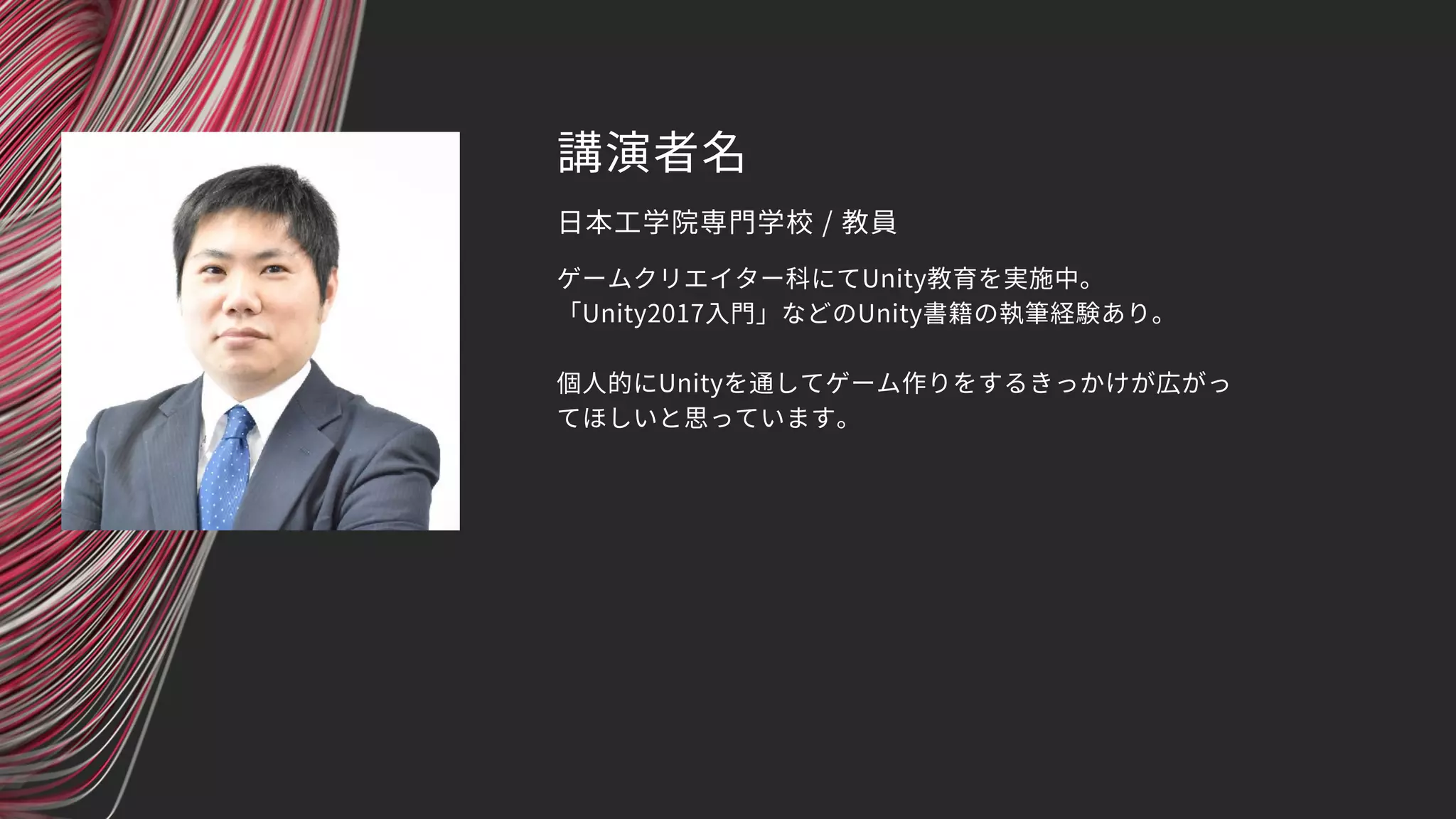 講演者名
ゲームクリエイター科にてUnity教育を実施中。
「Unity2017入門」などのUnity書籍の執筆経験あり。
個人的にUnityを通してゲーム作りをするきっかけが広がっ
てほしいと思っています。
日本工学院専門学校 / 教員
 