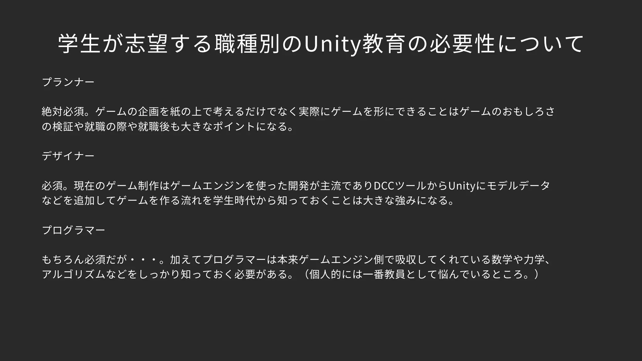学生が志望する職種別のUnity教育の必要性について
プランナー
絶対必須。ゲームの企画を紙の上で考えるだけでなく実際にゲームを形にできることはゲームのおもしろさ
の検証や就職の際や就職後も大きなポイントになる。
デザイナー
必須。現在のゲーム制作はゲームエンジンを使った開発が主流でありDCCツールからUnityにモデルデータ
などを追加してゲームを作る流れを学生時代から知っておくことは大きな強みになる。
プログラマー
もちろん必須だが・・・。加えてプログラマーは本来ゲームエンジン側で吸収してくれている数学や力学、
アルゴリズムなどをしっかり知っておく必要がある。（個人的には一番教員として悩んでいるところ。）
 