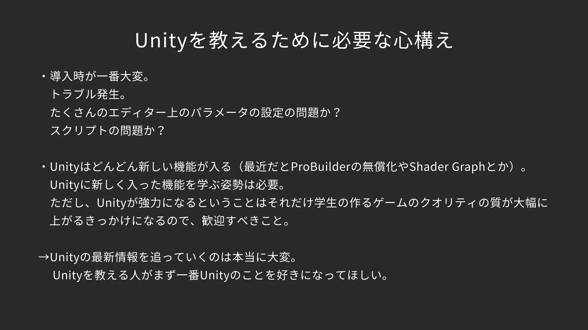 Unityを教えるために必要な心構え
・導入時が一番大変。
　トラブル発生。
　たくさんのエディター上のパラメータの設定の問題か？
　スクリプトの問題か？
・Unityはどんどん新しい機能が入る（最近だとProBuilderの無償化やShader Graphとか）。
　Unityに新しく入った機能を学ぶ姿勢は必要。
　ただし、Unityが強力になるということはそれだけ学生の作るゲームのクオリティの質が大幅に 
上がるきっかけになるので、歓迎すべきこと。
→Unityの最新情報を追っていくのは本当に大変。
　 Unityを教える人がまず一番Unityのことを好きになってほしい。 
　
 