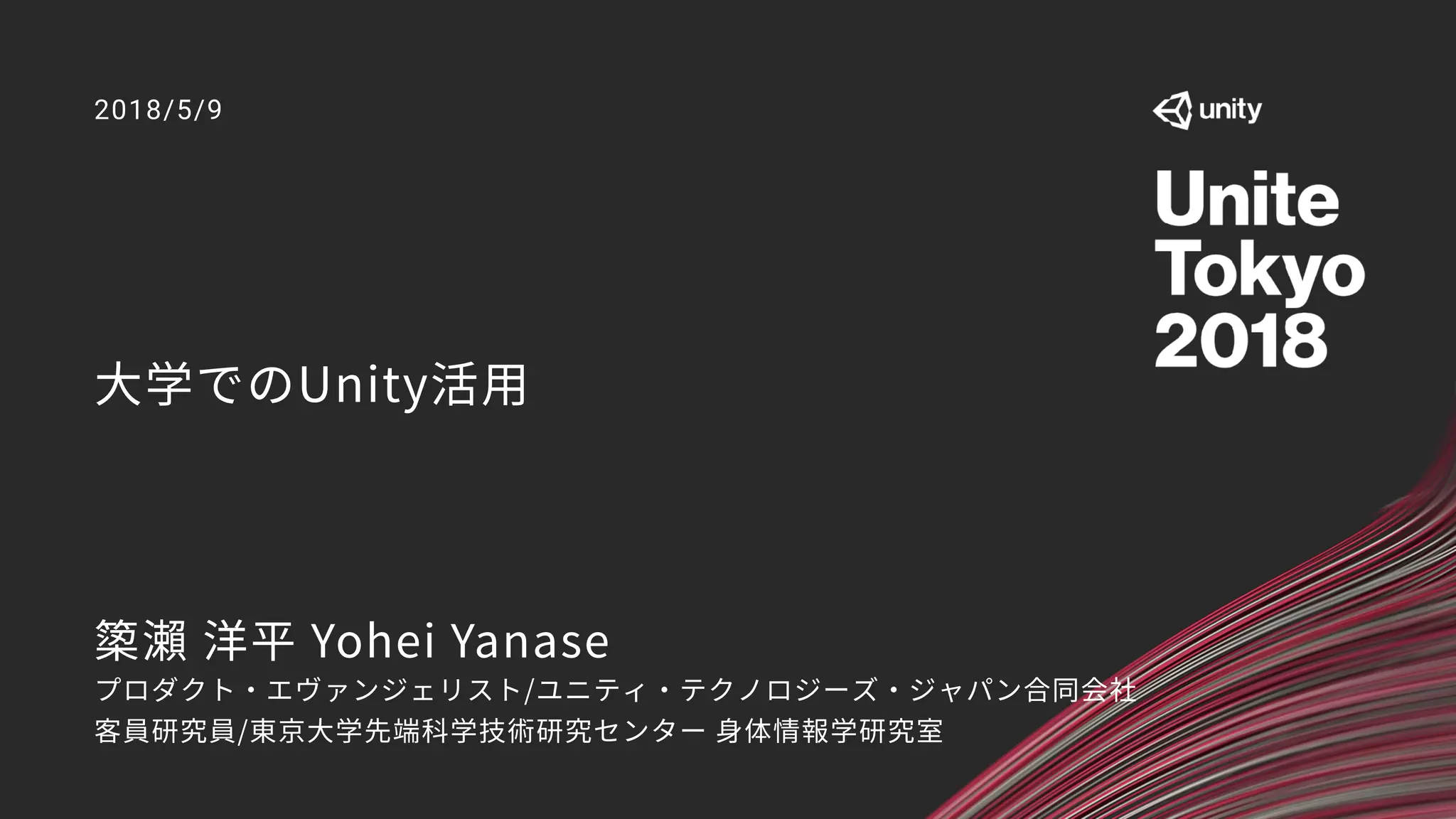 大学でのUnity活用
2018/5/9
𥱋瀨 洋平 Yohei Yanase
プロダクト・エヴァンジェリスト/ユニティ・テクノロジーズ・ジャパン合同会社
客員研究員/東京大学先端科学技術研究センター 身体情報学研究室
 