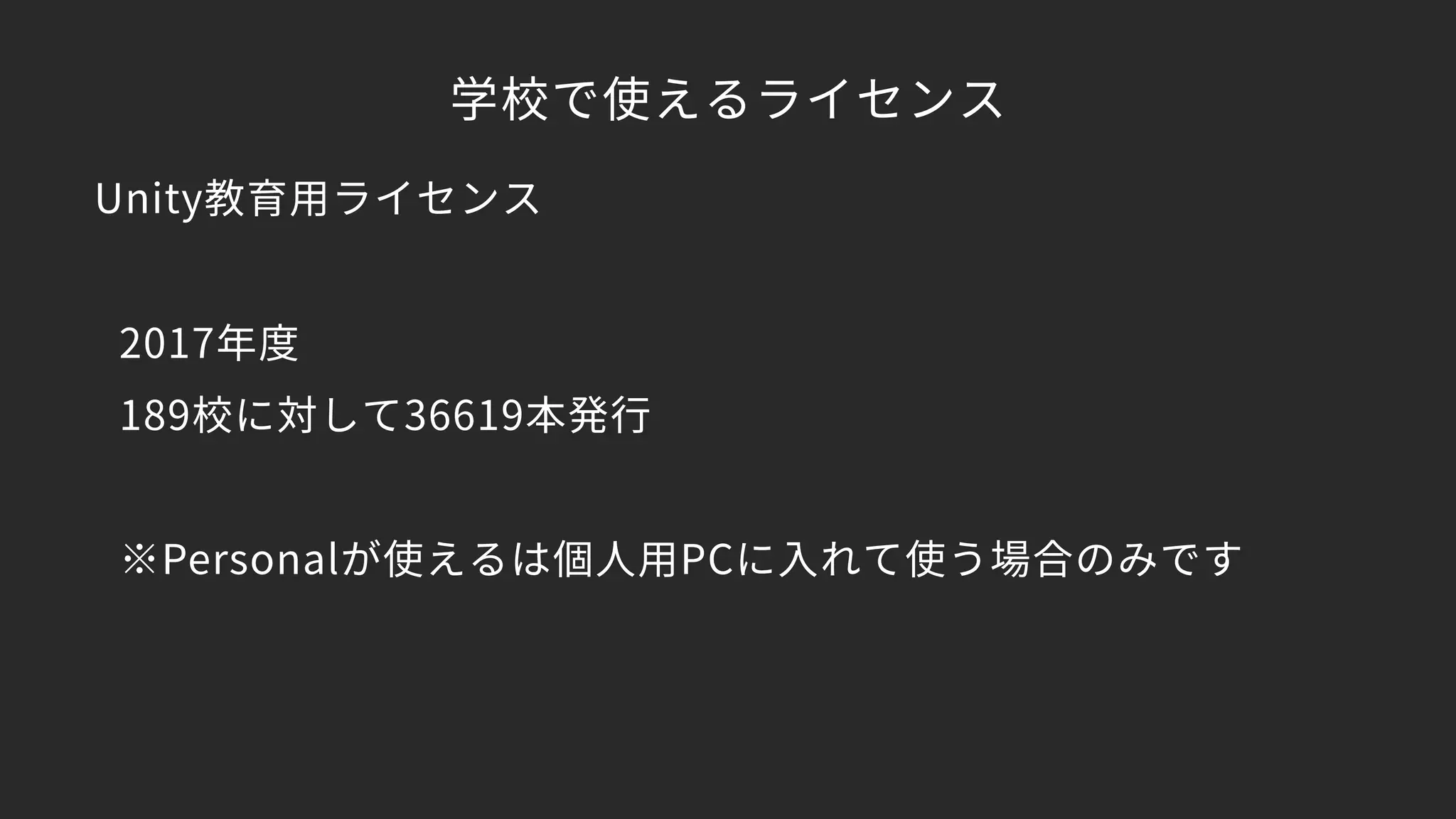 学校で使えるライセンス
Unity教育用ライセンス 
 
2017年度 
189校に対して36619本発行 
 
※Personalが使えるは個人用PCに入れて使う場合のみです
 