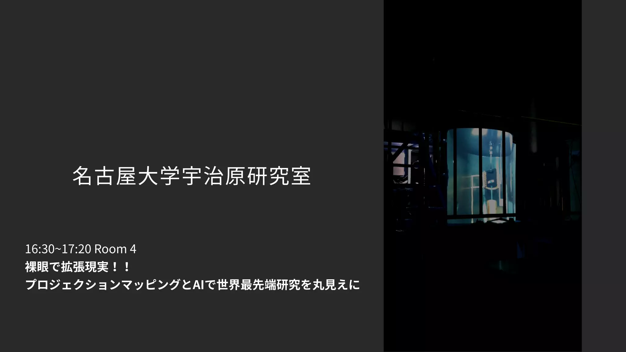 名古屋大学宇治原研究室
16:30~17:20 Room 4
裸眼で拡張現実！！ 
プロジェクションマッピングとAIで世界最先端研究を丸見えに
 