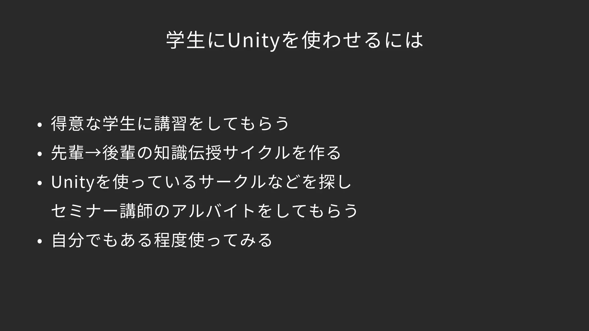 学生にUnityを使わせるには
• 得意な学生に講習をしてもらう
• 先輩→後輩の知識伝授サイクルを作る
• Unityを使っているサークルなどを探し 
セミナー講師のアルバイトをしてもらう
• 自分でもある程度使ってみる
 