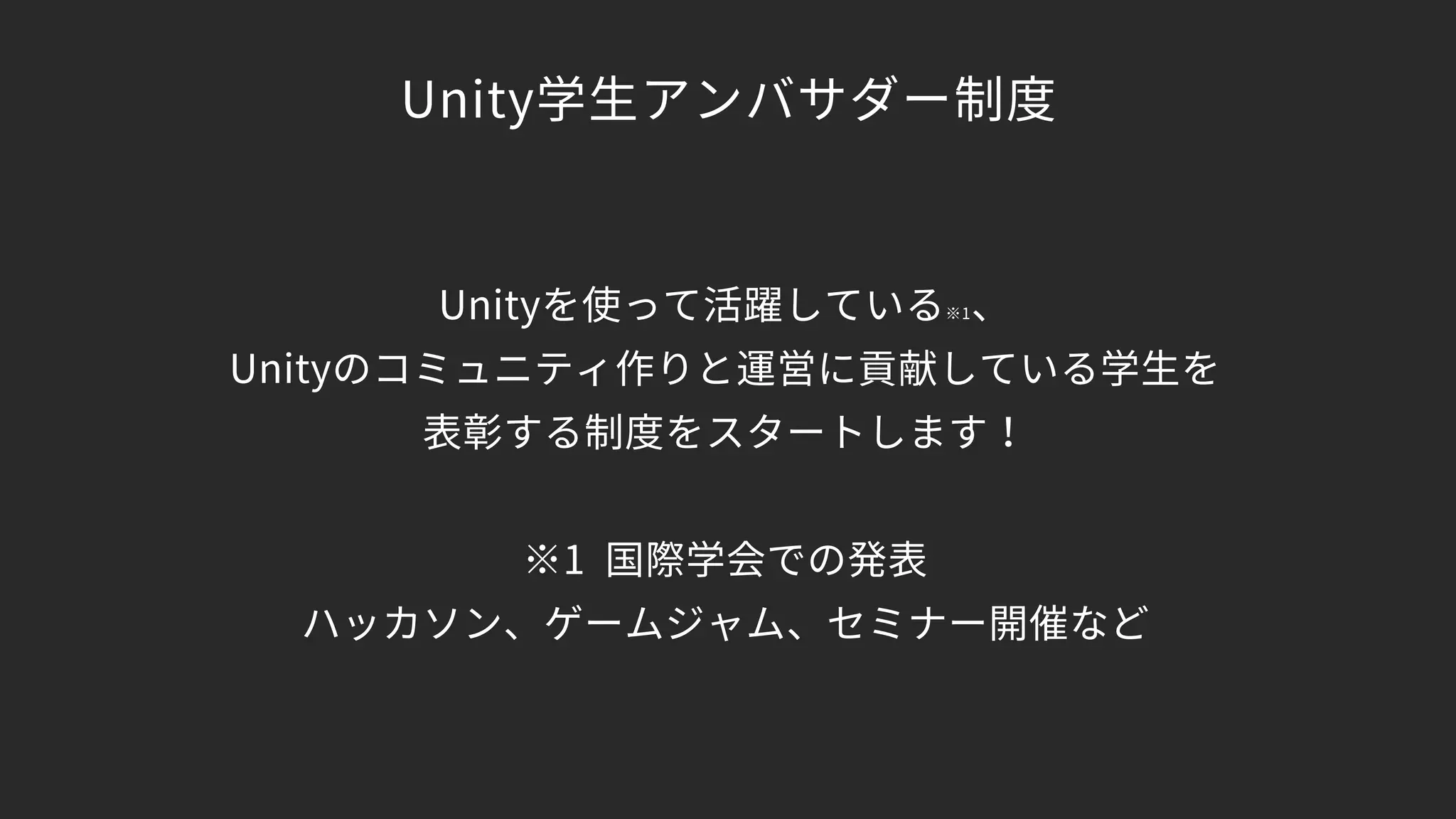 Unity学生アンバサダー制度
Unityを使って活躍している※1、 
Unityのコミュニティ作りと運営に貢献している学生を 
表彰する制度をスタートします！ 
 
※1 国際学会での発表 
ハッカソン、ゲームジャム、セミナー開催など
 